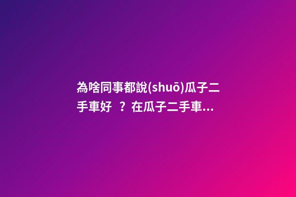 為啥同事都說(shuō)瓜子二手車好？在瓜子二手車嚴(yán)選店買了一次車明白了